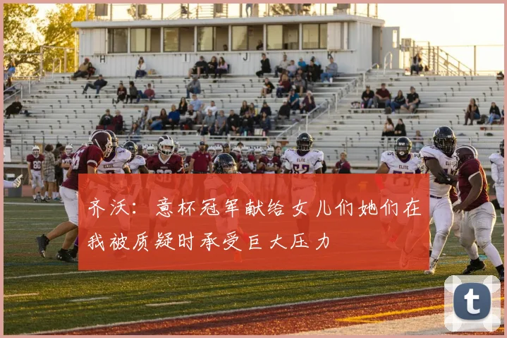 齐沃:意杯冠军献给女儿们她们在我被质疑时承受巨大压力