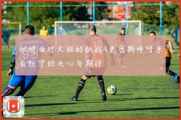 切特面对文班的挑战A史密斯呼吁亲自防守的决心与期待