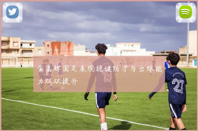 黄嘉辉国足表现稳健防守与出球能力双双提升