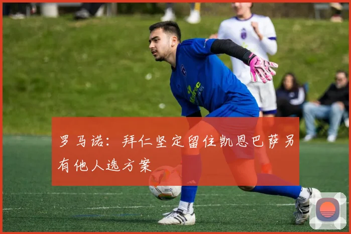 罗马诺：拜仁坚定留住凯恩巴萨另有他人选方案