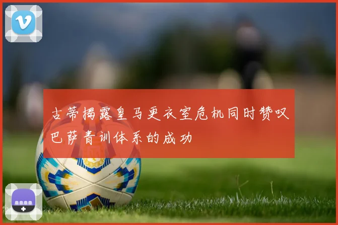 古蒂揭露皇马更衣室危机同时赞叹巴萨青训体系的成功