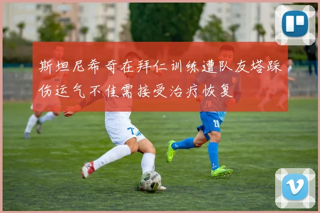 斯坦尼希奇在拜仁训练遭队友塔踩伤运气不佳需接受治疗恢复
