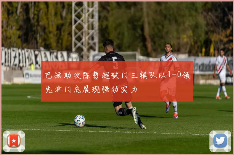巴顿助攻陈哲超破门三镇队以1-0领先津门虎展现强劲实力