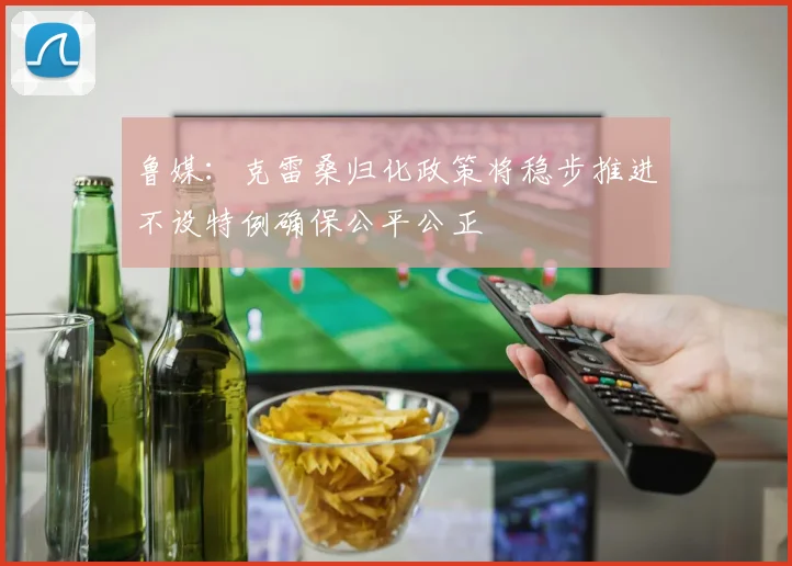 鲁媒：克雷桑归化政策将稳步推进不设特例确保公平公正