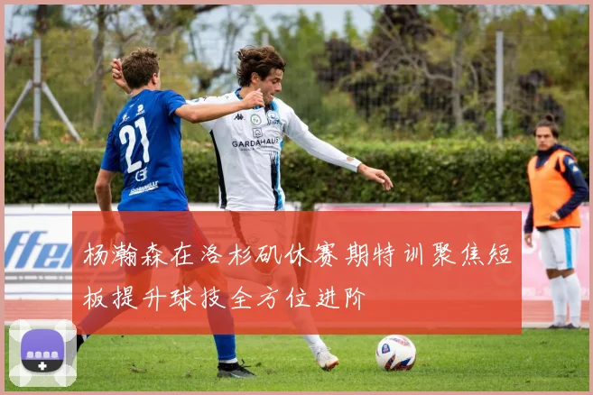 杨瀚森在洛杉矶休赛期特训聚焦短板提升球技全方位进阶